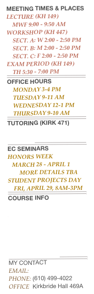 Meeting Times & Places
Lecture (KH 149)
    MWF 9:00 - 9:50 am 
Workshop (KH 447)
    Sect. A: W 2:00 - 2:50 Pm
    Sect. B: M 2:00 - 2:50 Pm
    Sect. C: F 2:00 - 2:50 Pm
Exam Period (KH 149)
    Th 5:30 - 7:00 pm
￼
Office Hours
    monday 3-4 pm
    Tuesday 9-11 AM
    Wednesday 12-1 PM
    Thursday 9-10 am
￼
Tutoring (Kirk 471)
Click here to request a Tutor
￼
EC Seminars
Honors Week
   march 28 - April 1
        More details tba
student projects day
    fri, april 29, 8am-3pm
￼
Course Info
Syllabus
Course Overheads
start-ups
workshop exercises
Class Exercises
practice exams
current exams
￼
MY CONTACTEmail: lbastin@widener.eduPhone: (610) 499-4022Office  Kirkbride Hall 469A